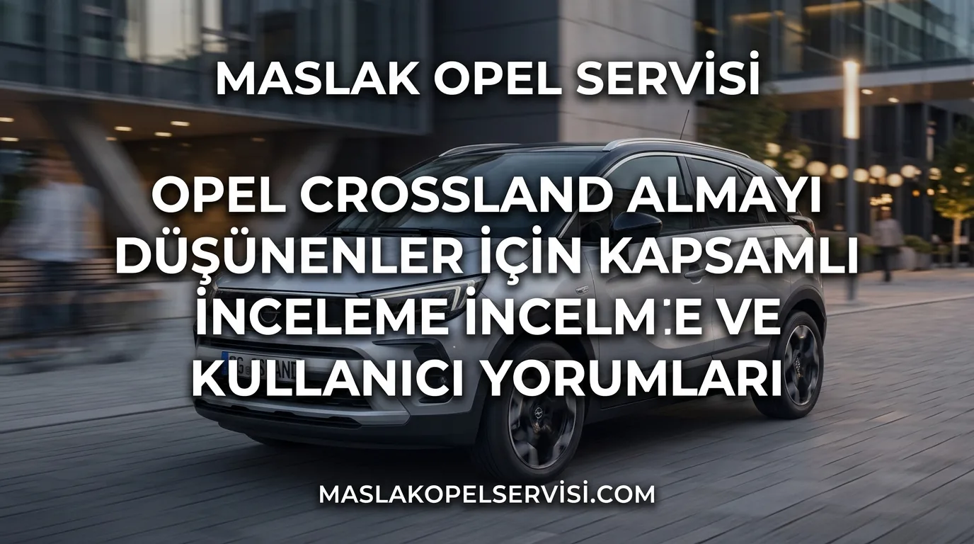 Opel Crossland Almayı Düşünenler İçin Kapsamlı İnceleme ve Kullanıcı Yorumları